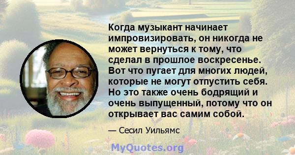 Когда музыкант начинает импровизировать, он никогда не может вернуться к тому, что сделал в прошлое воскресенье. Вот что пугает для многих людей, которые не могут отпустить себя. Но это также очень бодрящий и очень