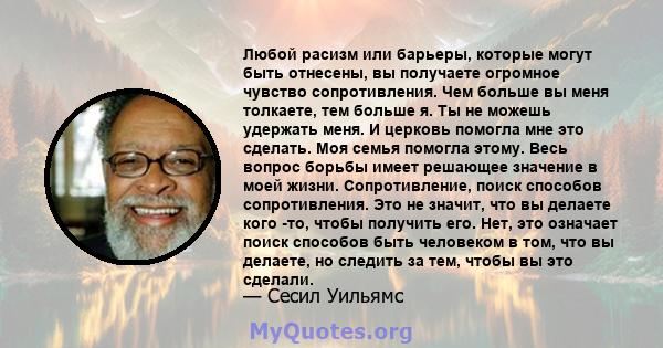 Любой расизм или барьеры, которые могут быть отнесены, вы получаете огромное чувство сопротивления. Чем больше вы меня толкаете, тем больше я. Ты не можешь удержать меня. И церковь помогла мне это сделать. Моя семья