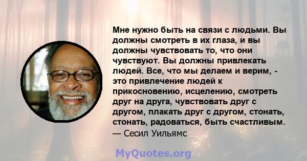 Мне нужно быть на связи с людьми. Вы должны смотреть в их глаза, и вы должны чувствовать то, что они чувствуют. Вы должны привлекать людей. Все, что мы делаем и верим, - это привлечение людей к прикосновению, исцелению, 