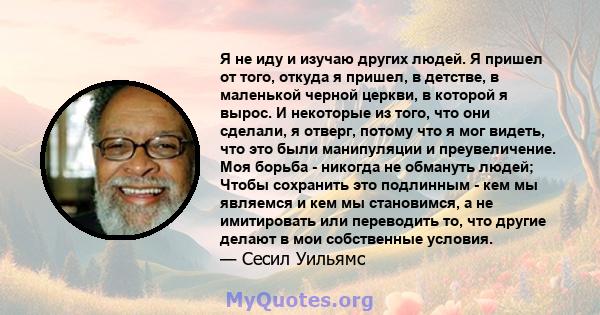 Я не иду и изучаю других людей. Я пришел от того, откуда я пришел, в детстве, в маленькой черной церкви, в которой я вырос. И некоторые из того, что они сделали, я отверг, потому что я мог видеть, что это были