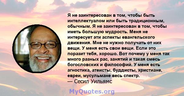 Я не заинтересован в том, чтобы быть интеллектуалом или быть традиционным, обычным. Я не заинтересован в том, чтобы иметь большую мудрость. Меня не интересует эти аспекты евангельского движения. Мне не нужно получать от 