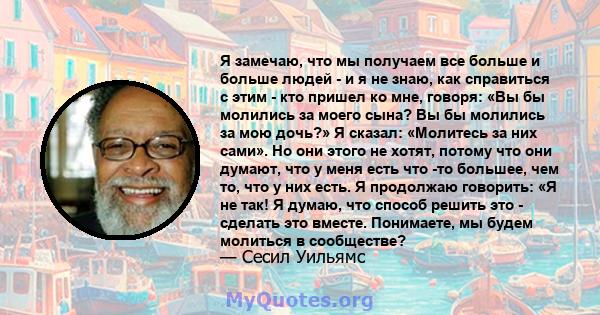 Я замечаю, что мы получаем все больше и больше людей - и я не знаю, как справиться с этим - кто пришел ко мне, говоря: «Вы бы молились за моего сына? Вы бы молились за мою дочь?» Я сказал: «Молитесь за них сами». Но они 