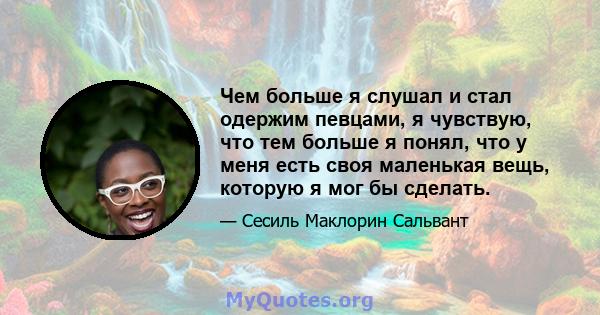 Чем больше я слушал и стал одержим певцами, я чувствую, что тем больше я понял, что у меня есть своя маленькая вещь, которую я мог бы сделать.