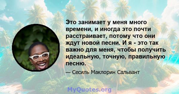 Это занимает у меня много времени, и иногда это почти расстраивает, потому что они ждут новой песни. И я - это так важно для меня, чтобы получить идеальную, точную, правильную песню.