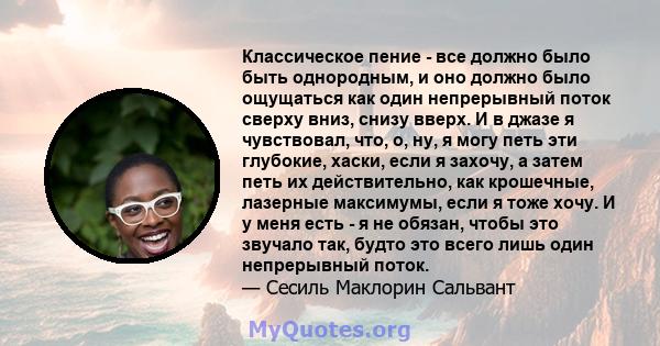 Классическое пение - все должно было быть однородным, и оно должно было ощущаться как один непрерывный поток сверху вниз, снизу вверх. И в джазе я чувствовал, что, о, ну, я могу петь эти глубокие, хаски, если я захочу,