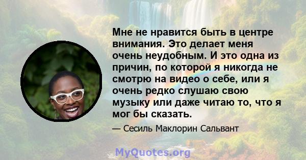 Мне не нравится быть в центре внимания. Это делает меня очень неудобным. И это одна из причин, по которой я никогда не смотрю на видео о себе, или я очень редко слушаю свою музыку или даже читаю то, что я мог бы сказать.