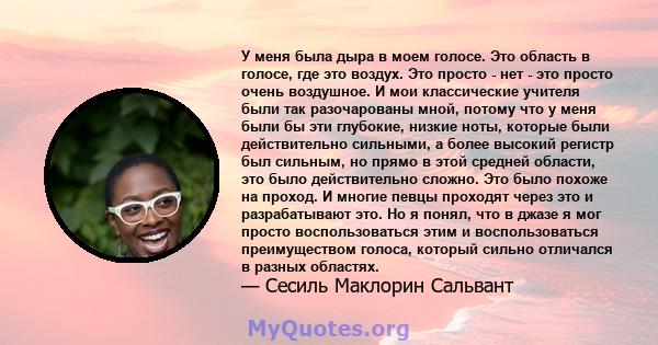 У меня была дыра в моем голосе. Это область в голосе, где это воздух. Это просто - нет - это просто очень воздушное. И мои классические учителя были так разочарованы мной, потому что у меня были бы эти глубокие, низкие