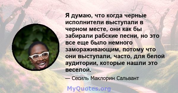 Я думаю, что когда черные исполнители выступали в черном месте, они как бы забирали рабские песни, но это все еще было немного замораживающим, потому что они выступали, часто, для белой аудитории, которые нашли это