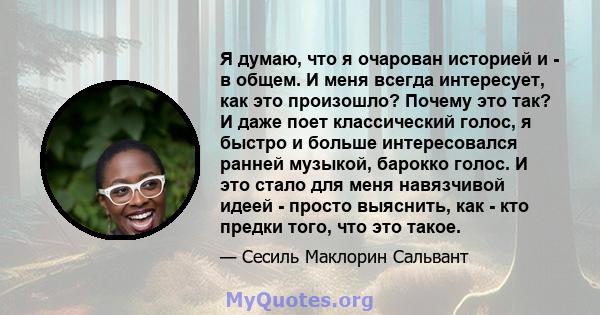 Я думаю, что я очарован историей и - в общем. И меня всегда интересует, как это произошло? Почему это так? И даже поет классический голос, я быстро и больше интересовался ранней музыкой, барокко голос. И это стало для