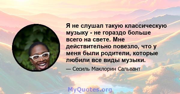 Я не слушал такую ​​классическую музыку - не гораздо больше всего на свете. Мне действительно повезло, что у меня были родители, которые любили все виды музыки.