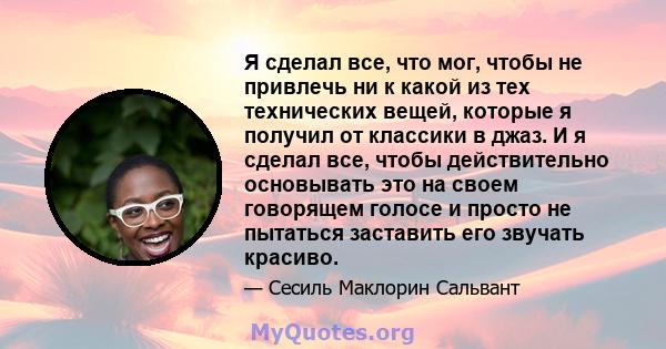 Я сделал все, что мог, чтобы не привлечь ни к какой из тех технических вещей, которые я получил от классики в джаз. И я сделал все, чтобы действительно основывать это на своем говорящем голосе и просто не пытаться