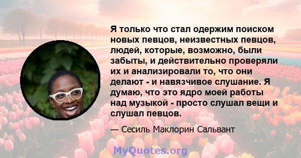 Я только что стал одержим поиском новых певцов, неизвестных певцов, людей, которые, возможно, были забыты, и действительно проверяли их и анализировали то, что они делают - и навязчивое слушание. Я думаю, что это ядро