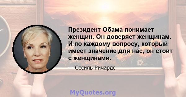 Президент Обама понимает женщин. Он доверяет женщинам. И по каждому вопросу, который имеет значение для нас, он стоит с женщинами.