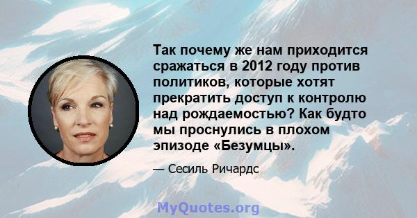 Так почему же нам приходится сражаться в 2012 году против политиков, которые хотят прекратить доступ к контролю над рождаемостью? Как будто мы проснулись в плохом эпизоде ​​«Безумцы».