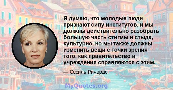 Я думаю, что молодые люди признают силу институтов, и мы должны действительно разобрать большую часть стигмы и стыда, культурно, но мы также должны изменить вещи с точки зрения того, как правительство и учреждения