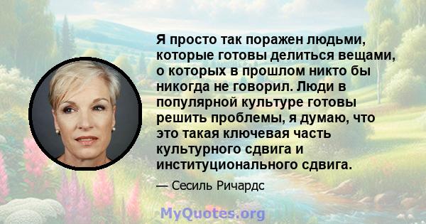 Я просто так поражен людьми, которые готовы делиться вещами, о которых в прошлом никто бы никогда не говорил. Люди в популярной культуре готовы решить проблемы, я думаю, что это такая ключевая часть культурного сдвига и 