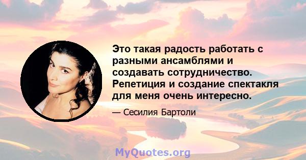 Это такая радость работать с разными ансамблями и создавать сотрудничество. Репетиция и создание спектакля для меня очень интересно.