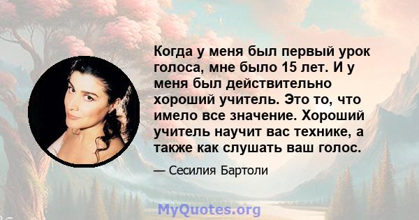 Когда у меня был первый урок голоса, мне было 15 лет. И у меня был действительно хороший учитель. Это то, что имело все значение. Хороший учитель научит вас технике, а также как слушать ваш голос.