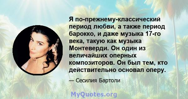 Я по-прежнему-классический период любви, а также период барокко, и даже музыка 17-го века, такую ​​как музыка Монтеверди. Он один из величайших оперных композиторов. Он был тем, кто действительно основал оперу.