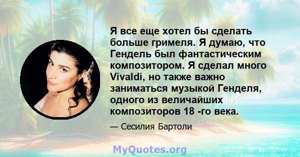 Я все еще хотел бы сделать больше гримеля. Я думаю, что Гендель был фантастическим композитором. Я сделал много Vivaldi, но также важно заниматься музыкой Генделя, одного из величайших композиторов 18 -го века.