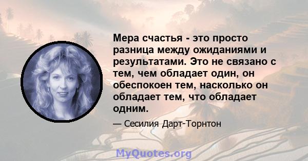 Мера счастья - это просто разница между ожиданиями и результатами. Это не связано с тем, чем обладает один, он обеспокоен тем, насколько он обладает тем, что обладает одним.