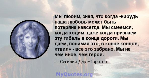 Мы любим, зная, что когда -нибудь наша любовь может быть потеряна навсегда. Мы смеемся, когда ходим, даже когда признаем эту гибель в конце дороги. Мы даем, понимая это, в конце концов, «твил» - все это забрано. Мы не