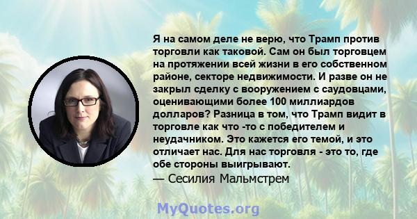 Я на самом деле не верю, что Трамп против торговли как таковой. Сам он был торговцем на протяжении всей жизни в его собственном районе, секторе недвижимости. И разве он не закрыл сделку с вооружением с саудовцами,