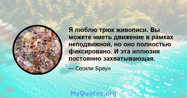 Я люблю трюк живописи. Вы можете иметь движение в рамках неподвижной, но оно полностью фиксировано. И эта иллюзия постоянно захватывающая.