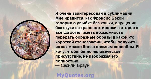 Я очень заинтересован в сублимации. Мне нравится, как Фрэнсис Бэкон говорил о улыбке без кошки, ощущении без скуки ее транспортировки, которое я всегда хотел иметь возможность передать образные образы в какой -то