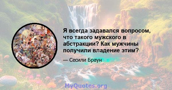 Я всегда задавался вопросом, что такого мужского в абстракции? Как мужчины получили владение этим?