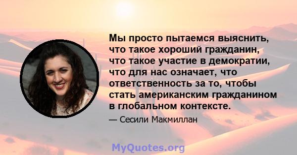 Мы просто пытаемся выяснить, что такое хороший гражданин, что такое участие в демократии, что для нас означает, что ответственность за то, чтобы стать американским гражданином в глобальном контексте.