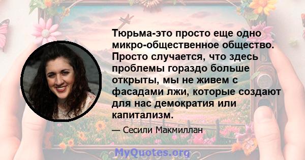 Тюрьма-это просто еще одно микро-общественное общество. Просто случается, что здесь проблемы гораздо больше открыты, мы не живем с фасадами лжи, которые создают для нас демократия или капитализм.