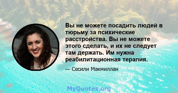 Вы не можете посадить людей в тюрьму за психические расстройства. Вы не можете этого сделать, и их не следует там держать. Им нужна реабилитационная терапия.