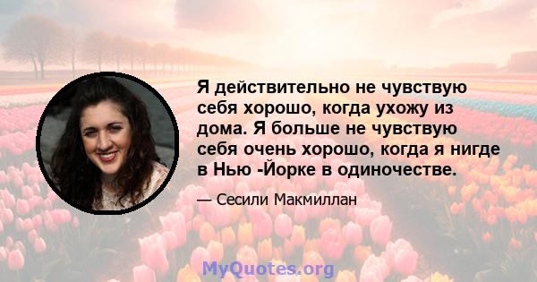 Я действительно не чувствую себя хорошо, когда ухожу из дома. Я больше не чувствую себя очень хорошо, когда я нигде в Нью -Йорке в одиночестве.