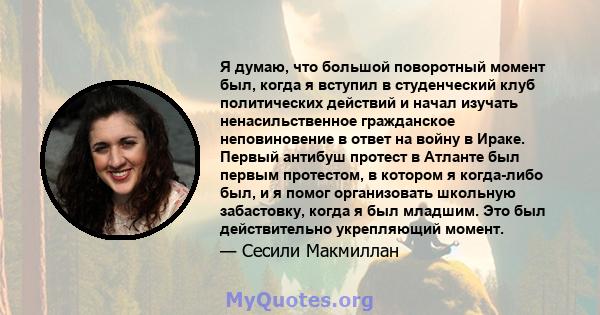 Я думаю, что большой поворотный момент был, когда я вступил в студенческий клуб политических действий и начал изучать ненасильственное гражданское неповиновение в ответ на войну в Ираке. Первый антибуш протест в Атланте 