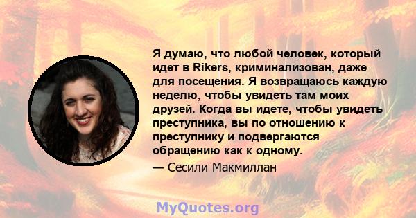 Я думаю, что любой человек, который идет в Rikers, криминализован, даже для посещения. Я возвращаюсь каждую неделю, чтобы увидеть там моих друзей. Когда вы идете, чтобы увидеть преступника, вы по отношению к преступнику 