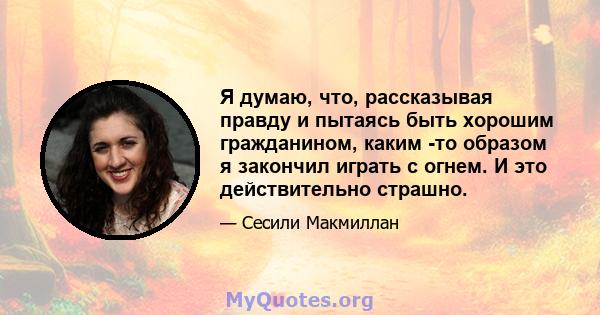 Я думаю, что, рассказывая правду и пытаясь быть хорошим гражданином, каким -то образом я закончил играть с огнем. И это действительно страшно.