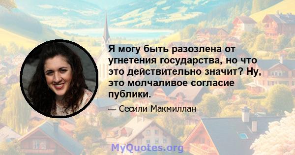 Я могу быть разозлена от угнетения государства, но что это действительно значит? Ну, это молчаливое согласие публики.