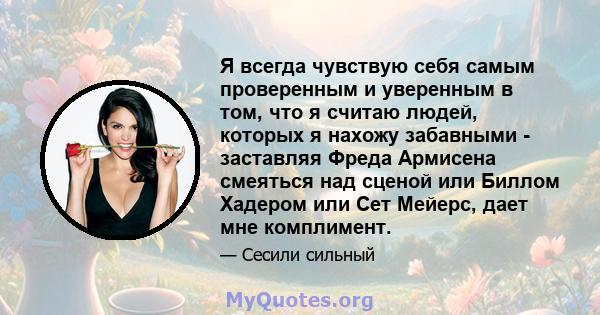 Я всегда чувствую себя самым проверенным и уверенным в том, что я считаю людей, которых я нахожу забавными - заставляя Фреда Армисена смеяться над сценой или Биллом Хадером или Сет Мейерс, дает мне комплимент.