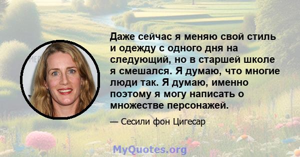 Даже сейчас я меняю свой стиль и одежду с одного дня на следующий, но в старшей школе я смешался. Я думаю, что многие люди так. Я думаю, именно поэтому я могу написать о множестве персонажей.