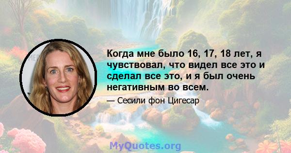 Когда мне было 16, 17, 18 лет, я чувствовал, что видел все это и сделал все это, и я был очень негативным во всем.