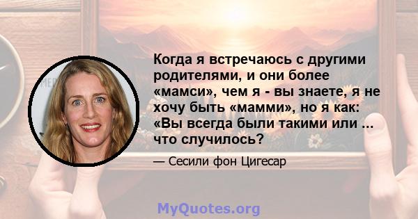 Когда я встречаюсь с другими родителями, и они более «мамси», чем я - вы знаете, я не хочу быть «мамми», но я как: «Вы всегда были такими или ... что случилось?