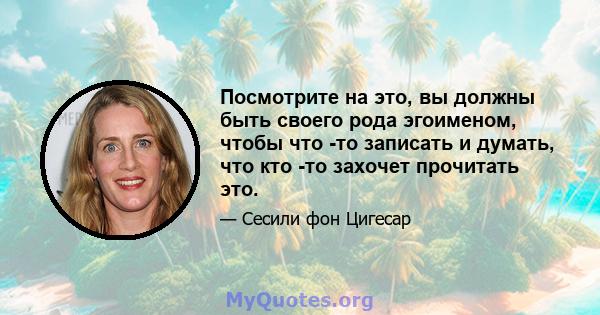 Посмотрите на это, вы должны быть своего рода эгоименом, чтобы что -то записать и думать, что кто -то захочет прочитать это.