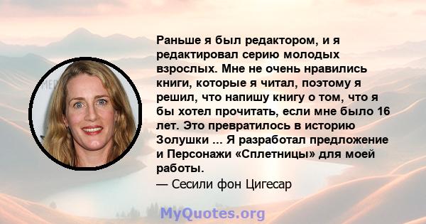 Раньше я был редактором, и я редактировал серию молодых взрослых. Мне не очень нравились книги, которые я читал, поэтому я решил, что напишу книгу о том, что я бы хотел прочитать, если мне было 16 лет. Это превратилось