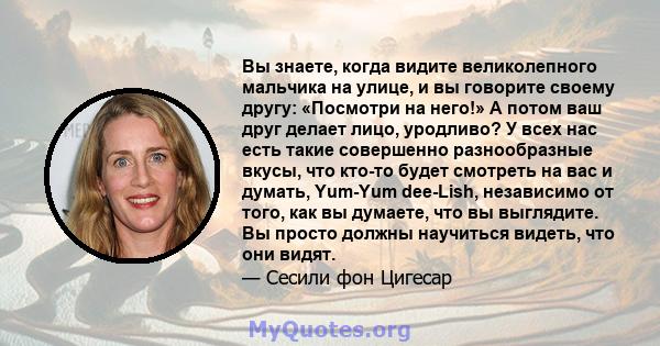 Вы знаете, когда видите великолепного мальчика на улице, и вы говорите своему другу: «Посмотри на него!» А потом ваш друг делает лицо, уродливо? У всех нас есть такие совершенно разнообразные вкусы, что кто-то будет