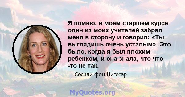 Я помню, в моем старшем курсе один из моих учителей забрал меня в сторону и говорил: «Ты выглядишь очень усталым». Это было, когда я был плохим ребенком, и она знала, что что -то не так.