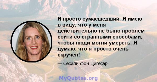 Я просто сумасшедший. Я имею в виду, что у меня действительно не было проблем сойти со странными способами, чтобы люди могли умереть. Я думаю, что я просто очень скручен!