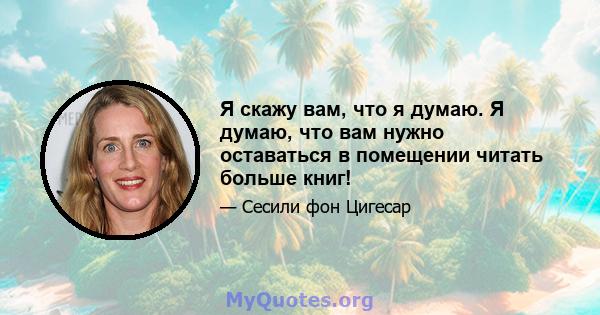 Я скажу вам, что я думаю. Я думаю, что вам нужно оставаться в помещении читать больше книг!