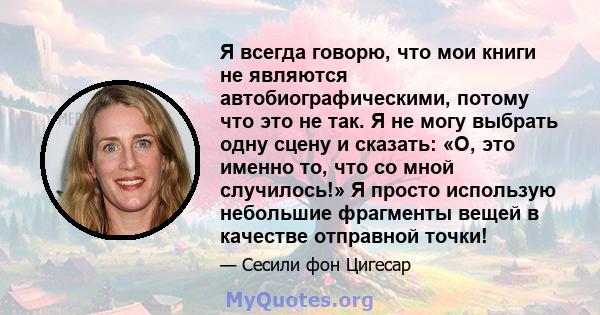 Я всегда говорю, что мои книги не являются автобиографическими, потому что это не так. Я не могу выбрать одну сцену и сказать: «О, это именно то, что со мной случилось!» Я просто использую небольшие фрагменты вещей в