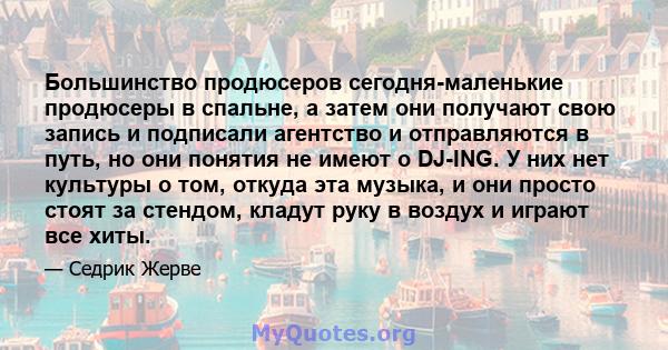 Большинство продюсеров сегодня-маленькие продюсеры в спальне, а затем они получают свою запись и подписали агентство и отправляются в путь, но они понятия не имеют о DJ-ING. У них нет культуры о том, откуда эта музыка,